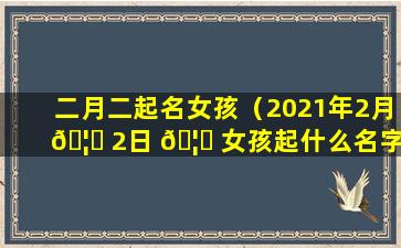 二月二起名女孩（2021年2月 🦈 2日 🦟 女孩起什么名字）